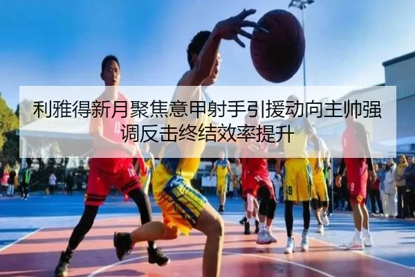 利雅得新月聚焦意甲射手引援动向主帅强调反击终结效率提升