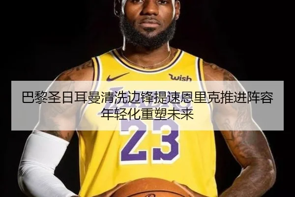 巴黎圣日耳曼清洗边锋提速恩里克推进阵容年轻化重塑未来